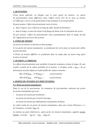 CHAPITRE 4 : Pertes de précontrainte
Béton précontraint : Cours et exercices Abdelaziz Yazid Centre Universitaire de Bechar
49
1. DEFINITION
D’une façon générale,on désigne sousle nom «perte de tension» ou «perte
de précontrainte » toutedifférenceentrel’effortexercélorsdesamiseentension
etl’effortquis’exerceenunpointdonnéd’unearmatureàuninstantdonné.
Enposttension,l’effortdeprécontraintevarieàlafois:
 dansl’espace,avecl’abscisselelongducâble,dufaitdefortement;
 dans le temps, à cause du retrait et du fluage du béton et de la relaxation des aciers.
Enprétension,l’effortdeprécontraintevarieprincipalementdansletempsdufait
del’applicationsuccessivedesactions.
2. TYPES DE PERTES
Les pertes de tension se divisent en deux groupes :
Les pertes de tension instantanées :se produisant lors de la mise en tension des câbles
de précontrainte.
Pertes de tension différées :se produisant dans un temps plus au moins long après
la mise en tension.
3. TENSION A L'ORIGINE
Les efforts de précontrainte sont variables le long des armatures et dans le temps. Ils sont
évalués à partir de la valeur probable de la tension à l'origine, notée « po » .Ils ne
doivent pas non plus dépasser la plus faible des valeurs suivantes :
Min ( 0,80 fprg , 0 ,90 fpeg ) en post-tension
Min (0,85 fprg , 0,95 fpeg ) en pré-tension
4. PERTES DE TENSION (EN POST-TENSION)
4.1. Pertes de tension instantanées
Dans le cas de la post-tension, les armatures de précontrainte subissent des pertes
de tension instantanées qui sont :
- les pertes de tension par frottement ;
- les pertes de tension par recul de l'ancrage ;
- les pertes de tension par déformations instantanées du béton.
La valeur totale de ces pertes de tension instantanées, dans une section d'abscisse « x »
de l'armature, est notée pi (x).
La tension au point d'abscisse x, après pertes de tension instantanées, appelée tension
initiale , est notée : pi (x) = po - pi (x)
 