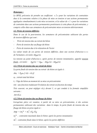 CHAPITRE 4 : Pertes de précontrainte
Béton précontraint : Cours et exercices Abdelaziz Yazid Centre Universitaire de Bechar
53
Remarque :
Le BPEL préconise de prendre un coefficient « 2 » pour les variations de contraintes
dues à la contrainte relative à la phase de mise en tension et aux actions permanentes
appliquées simultanément à cette mise en tension, et la valeur de « 1 » pour les variations
de contrainte dues aux actions permanentes postérieures à cette phase de précontrainte, y
compris celles dues aux armatures de précontrainte mises en tension ultérieurement.
4.2. Pertes de tension différées
Dans le cas de la post-tension, les armatures de précontrainte subissent des pertes
de tension différées qui sont :
- Perte de tension due au retrait du béton
- Perte de tension due au fluage du béton
- Perte de tension due à la relaxation de l'acier
La valeur totale de ces pertes de tension différées, dans une section d'abscisse « x »
de l'armature, est notée pd (x).
La tension au point d'abscisse x, après pertes de tension instantanées, appelée tension
finale , est notée : pf (x) = po - pi (x) - pd (x)
4.2.1 Perte de tension due au retrait du béton
La perte finale de tension due au retrait du béton est égale à :
r = Epr [ r(t) - r(t1)]
r : retrait total du béton
t1 : l'âge du béton au moment de sa mise en précontrainte
r(t) : une fonction traduisant l'évolution du retrait en fonction du temps
Très souvent, on peut négliger r(t1) devant 1, ce qui conduit à la formule simplifiée
suivante :
rpr E  
4.2.2 Perte de tension due au fluage du béton
Lorsqu'une pièce est soumise, à partir de sa mise en précontrainte, à des actions
permanentes subissant des variations dans le temps, la perte finale de tension due au
fluage du béton est prise égale à :
fl = (b
M + b
F
) Ep /Eij
b
M
: contrainte maximale dans le béton ;après les pertes instantanées
b
F
: contrainte finale dans le béton ;après les pertes différées
 