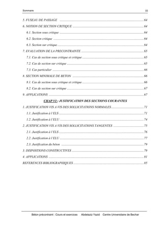 Sommaire
Béton précontraint : Cours et exercices Abdelaziz Yazid Centre Universitaire de Bechar
III
5. FUSEAU DE PASSAGE .........................................................................................................64
6. NOTION DE SECTION CRITIQUE .........................................................................................64
6.1. Section sous critique .........................................................................................................64
6.2. Section critique .................................................................................................................64
6.3. Section sur critique............................................................................................................64
7. EVALUATION DE LA PRECONTRAINTE ..............................................................................65
7.1. Cas de section sous critique et critique .............................................................................65
7.2. Cas de section sur critique ................................................................................................65
7.3. Cas particulier ..................................................................................................................66
8. SECTION MINIMALE DE BETON .........................................................................................66
8.1. Cas de section sous critique et critique .............................................................................66
8.2. Cas de section sur critique ................................................................................................67
9. APPLICATIONS .......................................................................................................................67
CHAP VI : JUSTIFICATION DES SECTIONS COURANTES
1. JUSTIFICATION VIS A VIS DES SOLLICITATIONS NORMALES.........................................71
1.1.Justificationàl’ELS..........................................................................................................71
1.2. Justificationàl’ELU.........................................................................................................74
2. JUSTIFICATION VIS A VIS DES SOLLICITATIONS TANGENTES ......................................75
2.1.Justificationàl’ELS..........................................................................................................76
2.2.Justificationàl’ELU.........................................................................................................77
2.3. Justification du béton .......................................................................................................79
3. DISPOSTIONS CONSTRUCTIVES ..........................................................................................79
4. APPLICATIONS .......................................................................................................................81
REFERENCES BIBLIOGRAPHIQUES ........................................................................................85
 