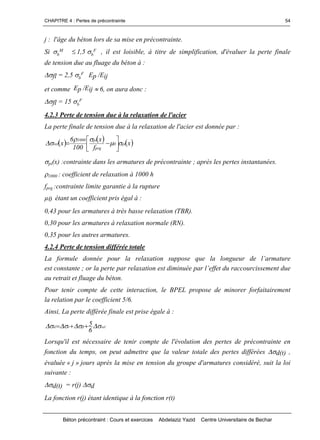CHAPITRE 4 : Pertes de précontrainte
Béton précontraint : Cours et exercices Abdelaziz Yazid Centre Universitaire de Bechar
54
j : l'âge du béton lors de sa mise en précontrainte.
Si b
M 1,5 b
F , il est loisible, à titre de simplification, d'évaluer la perte finale
de tension due au fluage du béton à :
fl = 2,5 b
F Ep /Eij
et comme Ep /Eij 6, on aura donc :
fl = 15 b
F
4.2.3 Perte de tension due à la relaxation de l'acier
La perte finale de tension due à la relaxation de l'acier est donnée par :
  x
f
x
100
6
x pi0
prg
pi1000
rel 

 




pi(x) :contrainte dans les armatures de précontrainte ; après les pertes instantanées.
1000 : coefficient de relaxation à 1000 h
fprg :contrainte limite garantie à la rupture
µ0 étant un coefficient pris égal à :
0,43 pour les armatures à très basse relaxation (TBR).
0,30 pour les armatures à relaxation normale (RN).
0,35 pour les autres armatures.
4.2.4 Perte de tension différée totale
La formule donnée pour la relaxation suppose que la longueurde l’armature
est constante ;orlaperteparrelaxationestdiminuéeparl’effetduraccourcissementdue
au retrait et fluage du béton.
Pour tenir compte de cette interaction, le BPEL propose de minorer forfaitairement
la relation par le coefficient 5/6.
Ainsi, La perte différée finale est prise égale à :
relflrd
6
5  
Lorsqu'il est nécessaire de tenir compte de l'évolution des pertes de précontrainte en
fonction du temps, on peut admettre que la valeur totale des pertes différées d(t) ,
évaluée « j » jours après la mise en tension du groupe d'armatures considéré, suit la loi
suivante :
d(t) = r(j) d
La fonction r(j) étant identique à la fonction r(t)
 