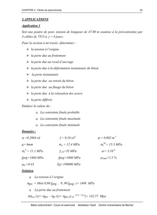 CHAPITRE 4 : Pertes de précontrainte
Béton précontraint : Cours et exercices Abdelaziz Yazid Centre Universitaire de Bechar
55
5.APPLICATIONS
Application 1
Soit une poutre de post- tension de longueur de 47.00 m soumise à la précontrainte par
4 câbles de 7T15 à j = 8 jours.
Pour la section à mi travée ,déterminer :
latensionàl’origine
la perte due au frottement
lapertedueaureculd’ancrage
la perte due à la déformation instantanée du béton
la perte instantanée
la perte due au retrait du béton
la perte due au fluage du béton
la perte due à la relaxation des aciers
la perte différée
Déduire la valeur de :
 La contrainte finale probable
 La contrainte finale maximale
 La contrainte finale minimale
Données :
=0.2984 rd f = 0.18 rd-1
= 0.002 m-1
g= 6mm bc = 12.4 MPa b
M
= 15.3 MPa
b
F
= 11.1 MPa fc28=35 MPa r= 3.10-4
fprg=1860 MPa fpeg=1660 MPa 1000=2.5 %
O =0.43 Ep=190000 MPa
Solution
 Latensionàl’origine
po = Min( 0,80 fprg , 0 ,90 fpeg )= 1488 MPa
 La perte due au frottement
frot (x)= po - p (x)= po (1-e
-(f + x)
)= 142.57 Mpa
 