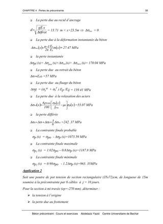 CHAPITRE 4 : Pertes de précontrainte
Béton précontraint : Cours et exercices Abdelaziz Yazid Centre Universitaire de Bechar
56
 Lapertedueaureculd’ancrage
frot
xgE
d

 = 13.71 m < x=23.5m  rec = 0
 La perte due à la déformation instantanée du béton
 x
E
E
n2
1nx b
ij
p
racc   = 27.47 MPa
 la perte instantanée
pi (x)= frot (x)+rec(x)+ racc (x)= 170.04 MPa
 La perte due au retrait du béton
rpr E   =57 MPa
 La perte due au fluage du béton
fl = (b
M + b
F
) Ep /Eij = 139.41 MPa
 La perte due à la relaxation des aciers
  x
f
x
100
6
x pi0
prg
pi1000
rel 

 



 =55.07 MPa
 la perte différée
relflrd
6
5   =242. 37 MPa
 La contrainte finale probable
p (x) = po - p (x)=1075.59 MPa
 La contrainte finale maximale
p1 (x) = 1.02po –0.8p (x)=1187.8 MPa
 La contrainte finale minimale
p2 (x) = 0.98po - 1.2p (x)=963. 35MPa
Application 2
Soit une poutre de pot tension de section rectangulaire (35x72)cm, de longueur de 15m
soumise à la précontrainte par 6 câbles à j = 10 jours.
Pour la section à mi travée (ep=-270 mm) ,déterminer :
latensionàl’origine
la perte due au frottement
 
