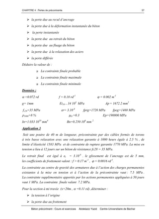 CHAPITRE 4 : Pertes de précontrainte
Béton précontraint : Cours et exercices Abdelaziz Yazid Centre Universitaire de Bechar
57
lapertedueaureculd’ancrage
la perte due à la déformation instantanée du béton
la perte instantanée
la perte due au retrait du béton
la perte due au fluage du béton
la perte due à la relaxation des aciers
la perte différée
Déduire la valeur de :
 La contrainte finale probable
 La contrainte finale maximale
 La contrainte finale minimale
Données :
=0.072 rd f = 0.18 rd-1
= 0.002 m-1
g= 1mm Ei10 = 34 103
MPa Ap = 1672.2 mm2
fc28=35 MPa r= 3.10-4
fprg=1720 MPa fpeg=1460 MPa
1000=8 % O =0.3 Ep=190000 MPa
In=1.033 1010
mm4
Bn=0.250 106
mm 2
Application 3
Soit une poutre de 40 m de longueur, précontrainte par des câbles formés de torons
à très basse relaxation avec une relaxation garantie à 1000 heurs égale à 2.5 % , de
limited’élasticité1583MPaetdecontraintederupturegarantie1770MPa.Lamiseen
tension a lieu à 12 jours sur un béton de résistance fc28 = 35 MPa.
Le retrait final est égal à r = 3.10-4
.leglissementdel’ancrageestde5mm,
les coefficients de frottement valent : f = 0.17 m-1
, = 0.0016 rd-1
.
La contrainte au centredegravitédesarmaturesdueàl’actiondeschargespermanentes
existantesàlamiseentensionetàl’actiondelaprécontraintevaut: 7.5 MPa .
La contrainte supplémentaire apportée par les actions permanentes appliquées à 50 jours
vaut 1 MPa. La contrainte finale valant 7.2 MPa.
Pour la section à mi travée (x=20m , =0.11 rd) ,déterminer :
latensionàl’origine
la perte due au frottement
 