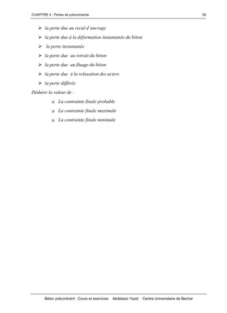 CHAPITRE 4 : Pertes de précontrainte
Béton précontraint : Cours et exercices Abdelaziz Yazid Centre Universitaire de Bechar
58
lapertedueaureculd’ancrage
la perte due à la déformation instantanée du béton
la perte instantanée
la perte due au retrait du béton
la perte due au fluage du béton
la perte due à la relaxation des aciers
la perte différée
Déduire la valeur de :
 La contrainte finale probable
 La contrainte finale maximale
 La contrainte finale minimale
 