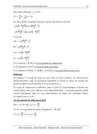 CHAPITRE 5 : Dimensionnement de la précontrainte
Béton précontraint : Cours et exercices Abdelaziz Yazid Centre Universitaire de Bechar
63
Sur la fibre inférieure y= (-) Vi :
i2  )
Vs
e1(
B
P

 i1
Ces deux doubles inégalités peuvent se mettre sous la forme suivante :
   1
P
BsVie
P
Bs1Vi 21
 
   P
Bi1Vse1
P
BiVs 21  
si on pose
-Bi =  1
P
BiVs 1
 
Bs =  1
P
BsVi 2

-Ci=  P
Bs1Vi 1 
Cs =  P
Bi1Vs 2 
Le segment [- Bi, Bs] est le noyau limite de compression.
Le segment [- Ci,Cs] est le noyau limite de traction.
Le segment [- Di,Ds]= [- Bi,Bs] [- Ci,Cs] est le noyau limite au sens strict.
Remarque
En pratique, le concept de noyau au sens strict est lourd à manier. Au niveau du pré
dimensionnement ,seule est facilement exploitable la notion de noyau de traction qui
permet de définir la précontrainte P et son excentricité eo.
Le noyau de compression conditionne, pour sa part les caractéristiques à donner aux
section droites mais, pour effectuer leurs dimensionnement , il est beaucoup plus simple
d’écriredirectement,dansleszonesdéterminantes,lerespectdescontrainteslimites
de compression s2 et i1.
4.4. Excentricité du câble moyen fictif
On a: Pe=Pe+Mf e=eo+
P
Mf
-Ci e correspondant au cas de chargement 1 : Mf=Mm
-Ci
P
Me f
o  eo
P
MC m
i
 