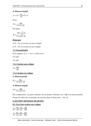 CHAPITRE 5 : Dimensionnement de la précontrainte
Béton précontraint : Cours et exercices Abdelaziz Yazid Centre Universitaire de Bechar
66
2) Moment négatif:
dVs
P
MCie
II
m
o 
D’ou:
dsVsCi
MP m
II


De même :
dsViVs
s
Vs
IM
P
1m
II





Remarque
si PI > PII la section est sous critique
si PI < PII la section est sur critique
7.3. Cas particulier
Si on suppose s1 = i2=o ,alors on a:
VsCs 
ViCi 
7.3.1. Section sous critique
h
MPI


7.3.2. Section sur critique
1) Moment positif
PII=
diVsVi
MM

2) Moment négatif
dsViVs
MP m
II



Parcomparaison,onpeutconstaterleséconomiesobtenuessurl’effortdeprécontrainte
lorsqu’ontolèredescontraintesdetractiondanslebéton(s1 = i2<o)
8. SECTION MINIMALE DE BETON
8.1.Casd’unesectionsouscritique
s
M
ss
MM
Vs
I
12
mM






i
M
ii
MM
Vi
I
21
mM






 