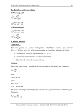 CHAPITRE 5 : Dimensionnement de la précontrainte
Béton précontraint : Cours et exercices Abdelaziz Yazid Centre Universitaire de Bechar
67
8.2.Casd’unesectionsurcritique
1) Moment positif
22 i
Vi
Vss
Ph
Vs
I




fi
M
ii
MM
Vi
I
21
mM






2) Moment négatif
s
M
ss
MM
Vs
I
12
mM






11 s
Vs
Vii
Ph
Vi
I




9. APPLICATIONS
Application 1
Soit une poutre de section rectangulaire (50x120)cm soumise aux moments
Mmin=1.2 MNm et Mmax=3.2 MNm avec unevaleurdel’enrobagetellequedi=0.15m.
Déterminer la valeur de la précontrainte (P1 et P2).
Donner une constatation sur la nature de la section.
Déterminerlavaleurdel’excentricitéeO.
Solution
En section sous critique , la valeur de la précontrainteestdéterminéeparl’équation:
h
MPI


avec :
M=2 MNm
=1/3
h=1.20 m
d’où: P1=5 MN
En section sur critique (moment positif) , la valeur de la précontrainte est déterminée par
l’équation:
PII=
diVsVi
MM

 