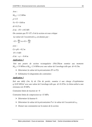 CHAPITRE 5 : Dimensionnement de la précontrainte
Béton précontraint : Cours et exercices Abdelaziz Yazid Centre Universitaire de Bechar
68
Avec :
Mmax= 3.2 MNm
=1/3
Vs=Vi= 0.60 m
di=0.15 m
d’où: P2= 4.92 MN
OnconstatequeP1>P2d’oùlasectionestsouscritique
Lavaleurdel’excentricitéeO est donnée par :
I
M
o
I
m
P
MCse
P
MCi 
avec :
Cs=Vs =0.2 m
P1=5 MN
d’où: e0= - 0.44 m
Application 2
Soit une poutre de section rectangulaire (50x120)cm soumise aux moments
Mmin=1.9 MNm et Mmax=2.4MNmavecunevaleurdel’enrobagetellequedi=0.15m.
Déterminer la valeur de la précontrainte (P1 et P2).
Schématiser le diagramme des contraintes
Application 3
Soitunedalle(1m,h)de15m deportée,soumiseà unecharged’exploitation
q=0.05 MN/m2
avecunevaleurdel’enrobagetellequedi=0.107m.Lebétonutiliséaune
résistance de 30 MPa.
Contrainte limite de traction t= 0
Contrainte limite de compression b=15 MPa
Déterminer la hauteur h
DéterminerlavaleurdelaprécontraintePetlavaleurdel’excentricitéeO.
Donner une constatation sur la nature de la section.
 
