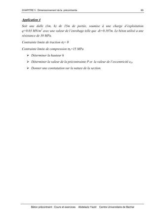 CHAPITRE 5 : Dimensionnement de la précontrainte
Béton précontraint : Cours et exercices Abdelaziz Yazid Centre Universitaire de Bechar
69
Application 4
Soit une dalle (1m, h) de 15m deportée,soumiseà unecharged’exploitation
q=0.03 MN/m2
avecunevaleurdel’enrobagetellequedi=0.107m.Lebétonutiliséaune
résistance de 30 MPa.
Contrainte limite de traction t= 0
Contrainte limite de compression b=15 MPa
Déterminer la hauteur h
DéterminerlavaleurdelaprécontraintePetlavaleurdel’excentricitéeO.
Donner une constatation sur la nature de la section.
 