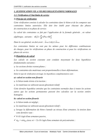 CHAPITRE 6: Justification des sections courantes
Béton précontraint : Cours et exercices Abdelaziz Yazid Centre Universitaire de Bechar
71
1. JUSTIFICATION VIS A VIS DES SOLLICITATIONS NORMALES
1.1.Vérificationàl’étatlimitedeservice
1) Principe de vérification
Cette vérification consiste à calculer les contraintes dans le béton et de les comparer aux
contraintes limites autorisées. Elle doit être établi pour chacune des phases
de construction et en phase de service.
Lecalculdescontraintessefaitparl’applicationdelaformulegénérale,envaleur
algébrique , suivante : y
I
y
)MPe(
B
P p
Dans le cas général, on doit avoir : maxmin )y(  
Les contraintes limites ne sont pas les mêmes pour les différentes combinaisons
de charges, pour les vérifications en phase de construction et pour les vérifications en
phases de service.
2) Hypothèses de calcul
Les calculs en section courante sont conduits moyennant les deux hypothèses
fondamentales suivantes :
les sections droites restent planes ;
les contraintes des matériaux sont proportionnelles à leurs déformations.
Selon le type de vérification envisagé, les hypothèses complémentaires sont :
a)- calcul en section non fissurée
le béton tendu résiste à la traction ;
les matériaux ne subissent aucun glissement relatif.
Cette dernière hypothèse entraîne que les contraintes normales dues à toutes les actions
autres que les actions permanentes peuvent être calculées sur la section entière
homogène.
b)- calcul en section fissurée
le béton tendu est négligé ;
les matériaux ne subissent aucun glissement relatif ;
lorsque la déformation du béton s'annule au niveau d'une armature, la tension dans
cette dernière vaut :
0 s'il s'agit d'une armature passive,
pd + nibpd (avec ni = 5) s'il s'agit d'une armature de précontrainte ;
 