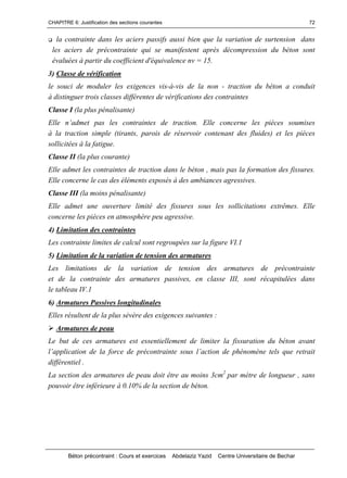 CHAPITRE 6: Justification des sections courantes
Béton précontraint : Cours et exercices Abdelaziz Yazid Centre Universitaire de Bechar
72
la contrainte dans les aciers passifs aussi bien que la variation de surtension dans
les aciers de précontrainte qui se manifestent après décompression du béton sont
évaluées à partir du coefficient d'équivalence nv = 15.
3) Classe de vérification
le souci de moduler les exigences vis-à-vis de la non - traction du béton a conduit
à distinguer trois classes différentes de vérifications des contraintes
Classe I (la plus pénalisante)
Ellen’admetpaslescontraintesdetraction.Elleconcerne les pièces soumises
à la traction simple (tirants, parois de réservoir contenant des fluides) et les pièces
sollicitées à la fatigue.
Classe II (la plus courante)
Elle admet les contraintes de traction dans le béton , mais pas la formation des fissures.
Elle concerne le cas des éléments exposés à des ambiances agressives.
Classe III (la moins pénalisante)
Elle admet une ouverture limité des fissures sous les sollicitations extrêmes. Elle
concerne les pièces en atmosphère peu agressive.
4) Limitation des contraintes
Les contrainte limites de calcul sont regroupées sur la figure VI.1
5) Limitation de la variation de tension des armatures
Les limitations de la variation de tension des armatures de précontrainte
et de la contrainte des armatures passives, en classe III, sont récapitulées dans
le tableau IV.1
6) Armatures Passives longitudinales
Elles résultent de la plus sévère des exigences suivantes :
Armatures de peau
Le but de ces armatures est essentiellement de limiter la fissuration du béton avant
l’applicationdelaforcedeprécontraintesousl’actiondephénomènetelsqueretrait
différentiel .
La section des armatures de peau doit être au moins 3cm2
par mètre de longueur , sans
pouvoir être inférieure à 0.10% de la section de béton.
 