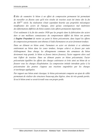 Introduction générale
Béton précontraint : Cours et exercices Abdelaziz Yazid Centre Universitaire de Bechar
2
L'idée de soumettre le béton à un effort de compression permanent lui permettant
de travailler en flexion sans qu'il n'en résulte de traction avait été émise dès la fin
du XIXème
siècle. Sa réalisation s'était cependant heurtée aux propriétés mécaniques
insuffisantes des aciers de l'époque, ainsi qu'aux conséquences mal maîtrisées
des déformations différées du béton soumis à des efforts permanents importants.
C'est seulement à la fin des années 1920 que les progrès dans la fabrication des aciers
durs et une meilleure connaissance du comportement différé du béton ont permis
à Eugène Freyssinet de mettre au point le béton précontraint, dans lequel les efforts
de compression permanents sont obtenus à l'aide d'armatures en acier fortement tendues.
Dans un élément en béton armé, l'armature en acier est destinée à se substituer
entièrement au béton dans les zones tendues, lorsque celui-ci se fissure par suite
d'allongement. Sous charge, les allongements communs des armatures du béton
deviennent trop grands, le béton se fissure (micro fissures), l'acier supporte alors seul
tout l'effort de traction. Dans un élément poutre en béton précontraint, l'acier
précontraint équilibre les efforts des charges extérieures et évite ainsi au béton de se
fissurer sous les charges d'exploitation. La compression initiale introduite grâce à la
précontrainte des poutres s'oppose aux tractions engendrées par les charges
et surcharges appliquées.
Par rapport aux béton armé classique, le béton précontraint comporte un ajout de câble
permettant de réaliser des structures beaucoup plus légères, donc de très grande portée,
là ou le béton armé se serait écroulé sous son propre poids.
 