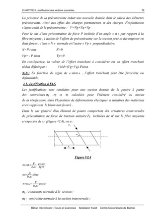 CHAPITRE 6: Justification des sections courantes
Béton précontraint : Cours et exercices Abdelaziz Yazid Centre Universitaire de Bechar
76
La présence de la précontrainte induit une nouvelle donnée dans le calcul des éléments
précontraints. Ainsi aux effets des charges permanentesetdeschargesd’exploitation
s’ajoutceluidelaprécontrainte: V=Vg+Vq+Vp
Pourlecasd’uneprécontraintedeforcePinclinéed’unangle«» par rapport à la
fibremoyenne,l’actiondel’effortdeprécontraintesurlasectionpeutsedécomposer en
deux forces :l’une«N »normaleetl’autre«Vp » perpendiculaire.
N=P cos N>0
Vp= - P sin Vp<0
Enconséquence,lavaleurdel’efforttranchantàconsidérerestunefforttranchant
réduit définit par : Vréd=(Vg+Vq)-Psin
N.B : En fonction du signe de « sin»,l’efforttranchantpeutêtrefavorableou
défavorable.
2.1. Justification à ELS
Les justifications sont conduites pour une section donnée de la poutre à partir
des contraintes x ,t et t, calculées pour l'élément considéré au niveau
de la vérification, dans l'hypothèse de déformations élastiques et linéaires des matériaux
et en supposant le béton non fissuré .
Dans le cas général d'un élément de poutre comportant des armatures transversales
de précontrainte de force de traction unitaire Ft inclinées de ' sur la fibre moyenne
et espacées de st’
(Figure VI.4), on a :
Figure VI.4
'
'
tn
t
x
tg
cos
sb
F
' 
 
'
'
sin
sb
F
tn
t
t 
'
tn
t
réd cos
sb
F
'
 
x : contrainte normale à la section ;
t : contrainte normale à la section transversale ;
Ft
’
st
'
 