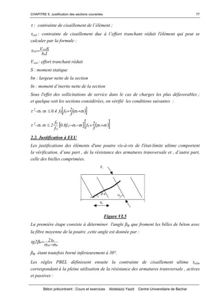 CHAPITRE 6: Justification des sections courantes
Béton précontraint : Cours et exercices Abdelaziz Yazid Centre Universitaire de Bechar
77
:contraintedecisaillementdel’élément;
réd :contraintedecisaillementdueàl’efforttranchantréduitl'élémentquipeutse
calculer par la formule :
Ib
SV
n
réd
réd 
Vréd : effort tranchant réduit
S : moment statique
bn : largeur nette de la section
In :momentd’inertienettedelasection
Sous l'effet des sollicitations de service dans le cas de charges les plus défavorables ;
et quelque soit les sections considérées, on vérifié les conditions suivantes :
2
-   txtjtjtx
3
2ff4.0  
2
-     txtjtxcj
cj
tj
tx
3
2ff6.0
f
f
2  
2.2. Justification à ELU
Les justifications des éléments d'une poutre vis-à-vis de l'état-limite ultime comportent
lavérification,d’unepart,delarésistancedesarmaturestransversaleet,d’autrepart,
celle des bielles comprimées.
Figure VI.5
La première étape consiste à déterminer l'angle ßu que froment les billes de béton avec
la fibre moyenne de la poutre ,cette angle est donnée par :
tuxu
u
u
22tg




ßu étant toutefois borné inférieurement à 30°.
Les règles PBEL définissent ensuite la contrainte de cisaillement ultime uilm
correspondant à la pleine utilisation de la résistance des armatures transversale , actives
et passives :
Ft
’
St
’
u
 