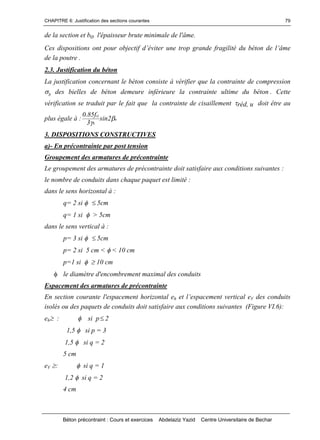CHAPITRE 6: Justification des sections courantes
Béton précontraint : Cours et exercices Abdelaziz Yazid Centre Universitaire de Bechar
79
de la section et bo l'épaisseur brute minimale de l'âme.
Cesdispositionsontpourobjectifd’éviterunetropgrandefragilitédubétondel’âme
de la poutre .
2.3. Justification du béton
La justification concernant le béton consiste à vérifier que la contrainte de compression
b des bielles de béton demeure inférieure la contrainte ultime du béton . Cette
vérification se traduit par le fait que la contrainte de cisaillement réd, u doit être au
plus égale à : u
b
cj
2sin
3
f85.0


3. DISPOSITIONS CONSTRUCTIVES
a)- En précontrainte par post tension
Groupement des armatures de précontrainte
Le groupement des armatures de précontrainte doit satisfaire aux conditions suivantes :
le nombre de conduits dans chaque paquet est limité :
dans le sens horizontal à :
q= 2 si 5cm
q= 1 si > 5cm
dans le sens vertical à :
p= 3 si 5cm
p= 2 si 5 cm < < 10 cm
p=1 si 10 cm
le diamètre d'encombrement maximal des conduits
Espacement des armatures de précontrainte
En section courante l'espacement horizontal eh etl’espacementverticaleV des conduits
isolés ou des paquets de conduits doit satisfaire aux conditions suivantes (Figure VI.6):
eh:  si p2
1,5  si p = 3
1,5  si q = 2
5 cm
eV : si q = 1
1,2 si q = 2
4 cm
 