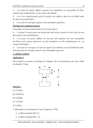 CHAPITRE 6: Justification des sections courantes
Béton précontraint : Cours et exercices Abdelaziz Yazid Centre Universitaire de Bechar
81
3 cm pour les parois coffrées exposées aux intempéries ou susceptibles de l'être,
exposées aux condensations, ou au contact d'un liquide ;
3 et 4 cm, respectivement, pour les parois non coffrées, dans les cas définis dans
les deux cas qui précèdent ;
5 cm pour les ouvrages exposés à une atmosphère agressive.
Enrobage des armatures passives
L'enrobage de toute armature doit être au moins égal à :
1 cm pour les parois qui sont situées dans des locaux couverts et clos et qui ne sont
pas exposées aux condensations ;
3 cm pour les parois coffrées ou non qui sont soumises (ou sont susceptibles
de l'être) à des actions agressives, ou des intempéries, ou des condensations, ou au
contact d'un liquide ;
5 cm pour les ouvrages à la mer ou exposés aux embruns ou aux brouillards salins,
ainsi que pour les ouvrages exposés à une atmosphère agressive .
4. APPLICATIONS
Application 1
On considère une poutre isostatique de longueur 20 m, précontrainte par deux câbles
de diamètre 70 mm :
Données :
G=51 KN/m
Q=148 KN/m
fcj=30 MPa
P=7.45 MN
Z=1.484 m
1.Détermineràunedistancede1mdel’appui(=7°69):
 L’efforttranchantELSVG
 L’efforttranchantELS VQ
200
80
35
30
 