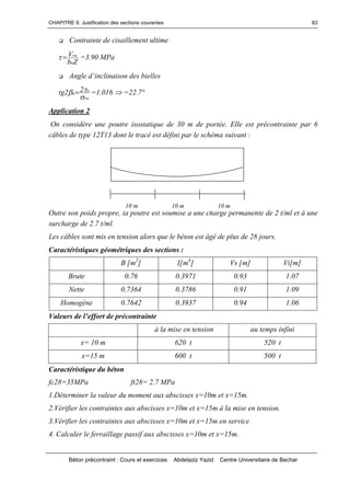 CHAPITRE 6: Justification des sections courantes
Béton précontraint : Cours et exercices Abdelaziz Yazid Centre Universitaire de Bechar
83
 Contrainte de cisaillement ultime
Zb
V
n
ru
 =3.90 MPa
 Angled’inclinaisondesbielles
xu
u
u
22tg

 =1.016  =22.7°
Application 2
On considère une poutre isostatique de 30 m de portée. Elle est précontrainte par 6
câbles de type 12T13 dont le tracé est défini par le schéma suivant :
Outre son poids propre, la poutre est soumise à une charge permanente de 2 t/ml et à une
surcharge de 2.7 t/ml.
Les câbles sont mis en tension alors que le béton est âgé de plus de 28 jours.
Caractéristiques géométriques des sections :
B [m2
] I[m4
] Vs [m] Vi[m]
Brute 0.76 0.3971 0.93 1.07
Nette 0.7364 0.3786 0.91 1.09
Homogène 0.7642 0.3937 0.94 1.06
Valeursdel’effortdeprécontrainte
à la mise en tension au temps infini
x= 10 m 620 t 520 t
x=15 m 600 t 500 t
Caractéristique du béton
fc28=35MPa ft28= 2.7 MPa
1.Déterminer la valeur du moment aux abscisses x=10m et x=15m.
2.Vérifier les contraintes aux abscisses x=10m et x=15m à la mise en tension.
3.Vérifier les contraintes aux abscisses x=10m et x=15m en service
4. Calculer le ferraillage passif aux abscisses x=10m et x=15m.
10 m 10 m 10 m
 