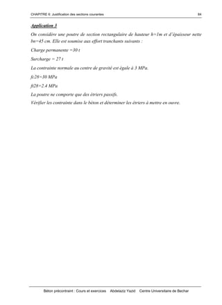 CHAPITRE 6: Justification des sections courantes
Béton précontraint : Cours et exercices Abdelaziz Yazid Centre Universitaire de Bechar
84
Application 3
Onconsidèreunepoutredesectionrectangulairedehauteurh=1metd’épaisseurnette
bn=45 cm. Elle est soumise aux effort tranchants suivants :
Charge permanente =30 t
Surcharge = 27 t
La contrainte normale au centre de gravité est égale à 3 MPa.
fc28=30 MPa
ft28=2.4 MPa
La poutre ne comporte que des étriers passifs.
Vérifier les contrainte dans le béton et déterminer les étriers à mettre en ouvre.
 