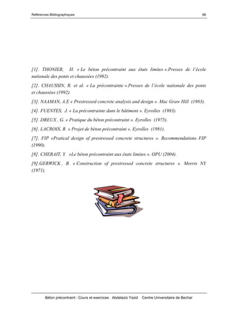 Références Bibliographiques
Béton précontraint : Cours et exercices Abdelaziz Yazid Centre Universitaire de Bechar
86
[1]. THONIER, H. « Le béton précontraint aux états limites ».Pressesdel’école
nationale des ponts et chaussées (1992).
[2]. CHAUSSIN, R. et al. « La précontrainte ».Pressesdel’écolenationale des ponts
et chaussées (1992).
[3]. NAAMAN, A.E « Prestressed concrete analysis and design ». Mac Graw Hill (1983).
[4]. FUENTES, J. « La précontrainte dans le bâtiment ». Eyrolles (1983).
[5]. DREUX , G. « Pratique du béton précontraint ». Eyrolles (1975).
[6]. LACROIX, R « Projet de béton précontraint ». Eyrolles (1981).
[7]. FIP «Pratical design of prestressed concrete structures ». Recommendations FIP
(1990).
[8]. CHERAIT, Y «Le béton précontraint aux états limites ». OPU (2004).
[9].GERWICK , B. « Construction of prestressed concrete structures ». Morris NY
(1971).
 