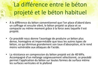 La différence entre le béton
projeté et le béton habituel
• À la différence du béton conventionnel que l'on place d'abord dans
un coffrage et ensuite vibré, le béton projeté se place et se
compacte au même moment grâce à la force avec laquelle il est
projeté.
• Ce procédé nous donne l'avantage de produire un béton plus
dense, homogène et imperméable que tous les autres types de
béton, ce qui diminue grandement son taux d'absorption, et le rend
moins vulnérable aux attaques de l'acide.
• La résistance en compression du béton projeté est de 40 MPa.
Accompagné d'un mélange soigneusement sélectionné, ce procédé
permet l'application du béton sur toutes formes de surface même
les surfaces verticales et le plafond
 