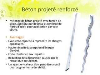 Béton projeté renforcé
• Mélange de béton projeté avec fumée de
silice, accélérateur de prise et renforcé de
fibres d’acier, pour application par voie
sèche.
• Avantages:
- Excellente capacité à reprendre les charges
appliquées.
- Haute ténacité (absorption d’énergie
élevée).
- Forte résistance aux impacts.
- Réduction de la fissuration causée par le
retrait due au séchage.
- Un agent entraîneur d’air peut être ajouté
pour augmenter la durabilité.
 