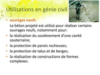 Utilisations en génie civil
• ouvrages neufs
Le béton projeté est utilisé pour réaliser certains
ouvrages neufs, notamment pour:
• la réalisation du soutènement d’une cavité
souterraine;
• la protection de parois rocheuses;
• la protection de talus et de berges;
• la réalisation de constructions de formes
complexes.
 