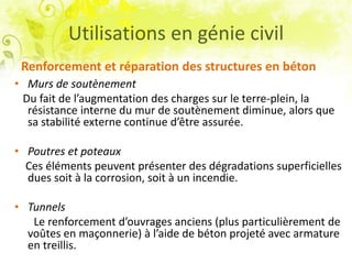 Renforcement et réparation des structures en béton
• Murs de soutènement
Du fait de l’augmentation des charges sur le terre-plein, la
résistance interne du mur de soutènement diminue, alors que
sa stabilité externe continue d’être assurée.
• Poutres et poteaux
Ces éléments peuvent présenter des dégradations superficielles
dues soit à la corrosion, soit à un incendie.
• Tunnels
Le renforcement d’ouvrages anciens (plus particulièrement de
voûtes en maçonnerie) à l’aide de béton projeté avec armature
en treillis.
Utilisations en génie civil
 