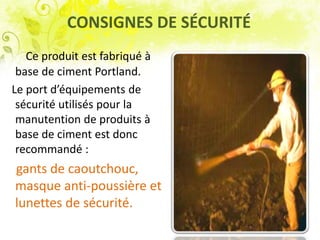 CONSIGNES DE SÉCURITÉ
Ce produit est fabriqué à
base de ciment Portland.
Le port d’équipements de
sécurité utilisés pour la
manutention de produits à
base de ciment est donc
recommandé :
gants de caoutchouc,
masque anti-poussière et
lunettes de sécurité.
 