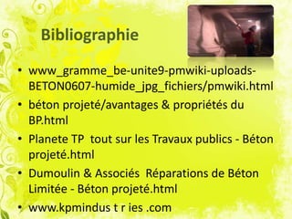 Bibliographie
• www_gramme_be-unite9-pmwiki-uploads-
BETON0607-humide_jpg_fichiers/pmwiki.html
• béton projeté/avantages & propriétés du
BP.html
• Planete TP tout sur les Travaux publics - Béton
projeté.html
• Dumoulin & Associés Réparations de Béton
Limitée - Béton projeté.html
• www.kpmindus t r ies .com
 