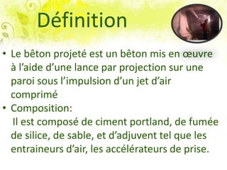 Définition
• Le bêton projeté est un bêton mis en œuvre
à l’aide d’une lance par projection sur une
paroi sous l’impulsion d’un jet d’air
comprimé
• Composition:
Il est composé de ciment portland, de fumée
de silice, de sable, et d’adjuvent tel que les
entraineurs d’air, les accélérateurs de prise.
 