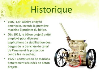 Historique
• 1907, Carl Akeley, citoyen
américain, inventa la première
machine à projeter du béton.
• Dès 1911, le béton projeté a été
employé pour diverses
applications (la stabilisation des
berges de la tranchée du canal
de Panama et la protection
contre les incendies).
• 1922 : Construction de maisons
entièrement réalisées en béton
projeté.
 