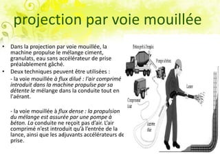 projection par voie mouillée
• Dans la projection par voie mouillée, la
machine propulse le mélange ciment,
granulats, eau sans accélérateur de prise
préalablement gâché.
• Deux techniques peuvent être utilisées :
- la voie mouillée à flux dilué : l'air comprimé
introduit dans la machine propulse par sa
détente le mélange dans la conduite tout en
l'aérant.
- la voie mouillée à flux dense : la propulsion
du mélange est assurée par une pompe à
béton. La conduite ne reçoit pas d’air. L’air
comprimé n’est introduit qu’à l’entrée de la
lance, ainsi que les adjuvants accélérateurs de
prise.
 