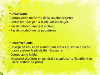 Avantages
- Composition uniforme de la couche projetée
- Pertes limitées par la faible vitesse du jet.
- Pas de rebondissement violent.
- Pas de production de poussières
Inconvénients
- Dosage en eau et en ciment plus élevés qu’en voie sèche
pour assurer la plasticité nécessaire.
- Compactage faible.
- Nécessité d’utiliser en général des adjuvants (fluidifiant et
accélérateur de prise)
 