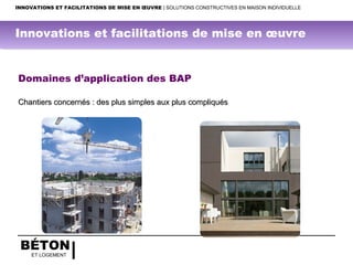 BÉTON
ET LOGEMENT
INNOVATIONS ET FACILITATIONS DE MISE EN ŒUVRE | SOLUTIONS CONSTRUCTIVES EN MAISON INDIVIDUELLE
Domaines d’application des BAP
Chantiers concernés : des plus simples aux plus compliquésChantiers concernés : des plus simples aux plus compliqués
Innovations et facilitations de mise en œuvre
 