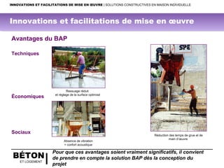 BÉTON
ET LOGEMENT
Ressuage réduit
et réglage de la surface optimisé
Avantages du BAP
Techniques
Économiques
Sociaux
Réduction des temps de grue et de
main d’œuvre
Absence de vibration
= confort acoustique
Pour que ces avantages soient vraiment significatifs, il convient
de prendre en compte la solution BAP dès la conception du
projet
INNOVATIONS ET FACILITATIONS DE MISE EN ŒUVRE | SOLUTIONS CONSTRUCTIVES EN MAISON INDIVIDUELLE
Innovations et facilitations de mise en œuvre
 