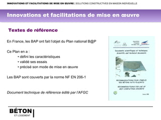 BÉTON
ET LOGEMENT
Textes de référence
En France, les BAP ont fait l’objet du Plan national B@P
Ce Plan en a :
• défini les caractéristiques
• validé ses essais
• précisé son mode de mise en œuvre
Les BAP sont couverts par la norme NF EN 206-1
Document technique de référence édité par l’AFGC
INNOVATIONS ET FACILITATIONS DE MISE EN ŒUVRE | SOLUTIONS CONSTRUCTIVES EN MAISON INDIVIDUELLE
Innovations et facilitations de mise en œuvre
 