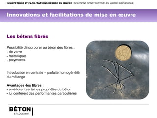 BÉTON
ET LOGEMENT
INNOVATIONS ET FACILITATIONS DE MISE EN ŒUVRE | SOLUTIONS CONSTRUCTIVES EN MAISON INDIVIDUELLE
Les bétons fibrés
Possibilité d’incorporer au béton des fibres :
- de verre
- métalliques
- polymères
Introduction en centrale = parfaite homogénéité
du mélange
Avantages des fibres :
- améliorent certaines propriétés du béton
- lui confèrent des performances particulières
Innovations et facilitations de mise en œuvre
 