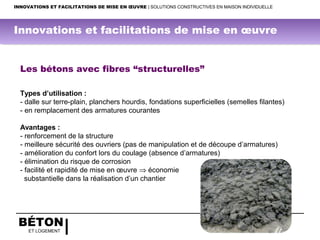 BÉTON
ET LOGEMENT
INNOVATIONS ET FACILITATIONS DE MISE EN ŒUVRE | SOLUTIONS CONSTRUCTIVES EN MAISON INDIVIDUELLE
Les bétons avec fibres “structurelles”
Types d’utilisation :
- dalle sur terre-plain, planchers hourdis, fondations superficielles (semelles filantes)
- en remplacement des armatures courantes
Avantages :
- renforcement de la structure
- meilleure sécurité des ouvriers (pas de manipulation et de découpe d’armatures)
- amélioration du confort lors du coulage (absence d’armatures)
- élimination du risque de corrosion
- facilité et rapidité de mise en œuvre ⇒ économie
substantielle dans la réalisation d’un chantier
Innovations et facilitations de mise en œuvre
 