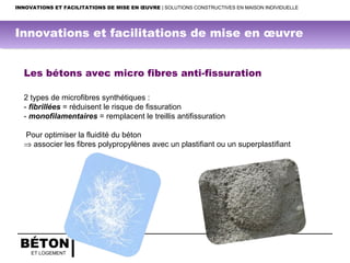 BÉTON
ET LOGEMENT
INNOVATIONS ET FACILITATIONS DE MISE EN ŒUVRE | SOLUTIONS CONSTRUCTIVES EN MAISON INDIVIDUELLE
Les bétons avec micro fibres anti-fissuration
2 types de microfibres synthétiques :
- fibrillées = réduisent le risque de fissuration
- monofilamentaires = remplacent le treillis antifissuration
Pour optimiser la fluidité du béton
⇒ associer les fibres polypropylènes avec un plastifiant ou un superplastifiant
Innovations et facilitations de mise en œuvre
 