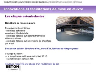 BÉTON
ET LOGEMENT
INNOVATIONS ET FACILITATIONS DE MISE EN ŒUVRE | SOLUTIONS CONSTRUCTIVES EN MAISON INDIVIDUELLE
Les chapes autonivelantes
Conditions de mise en œuvre
 
Exclusivement en intérieur :
- en chape adhérente
- en chape désolidarisée
- en chape flottante sur isolants thermique
et/ou acoustique
- en chape flottante sur un système de chauffage
par le sol
Les locaux doivent être hors d’eau, hors d´air, fenêtres et vitrages posés
Coulage du béton :
⇒ si température extérieure entre 5 et 30 °C
⇒ à l’abri du gel pendant 48h
Toujours recouvrir une chape d’un revêtement de sol 
Innovations et facilitations de mise en œuvre
 