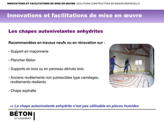 BÉTON
ET LOGEMENT
INNOVATIONS ET FACILITATIONS DE MISE EN ŒUVRE | SOLUTIONS CONSTRUCTIVES EN MAISON INDIVIDUELLE
Les chapes autonivelantes anhydrites
Recommandées en travaux neufs ou en rénovation sur :
- Support en maçonnerie
- Plancher Béton
- Supports en bois ou en panneau dérivés bois
- Anciens revêtements non putrescibles type carrelages,
revêtements résilients
- Chape asphalte
 
 ⇒ La chape autonivelante anhydrite n’est pas utilisable en pièces humides
Innovations et facilitations de mise en œuvre
 