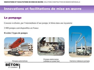 BÉTON
ET LOGEMENT
Le pompage
 
Consiste à refouler, par l’intermédiaire d’une pompe, le béton dans une tuyauterie
 
2 000 pompes sont disponibles en France
 
Il existe 3 types de pompes
 
 
 
Camions malaxeurs pompes
Pompes stationnaires
(utilisées en poste fixe)Pompes automotrices
INNOVATIONS ET FACILITATIONS DE MISE EN ŒUVRE | SOLUTIONS CONSTRUCTIVES EN MAISON INDIVIDUELLE
Innovations et facilitations de mise en œuvre
 