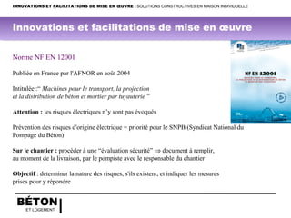BÉTON
ET LOGEMENT
Norme NF EN 12001
 
Publiée en France par l'AFNOR en août 2004
  
Intitulée :“ Machines pour le transport, la projection
et la distribution de béton et mortier par tuyauterie ”
 
Attention : les risques électriques n’y sont pas évoqués
Prévention des risques d'origine électrique = priorité pour le SNPB (Syndicat National du 
Pompage du Béton) 
 
Sur le chantier : procéder à une “évaluation sécurité” ⇒ document à remplir, 
au moment de la livraison, par le pompiste avec le responsable du chantier 
  
Objectif : déterminer la nature des risques, s'ils existent, et indiquer les mesures
prises pour y répondre
INNOVATIONS ET FACILITATIONS DE MISE EN ŒUVRE | SOLUTIONS CONSTRUCTIVES EN MAISON INDIVIDUELLE
Innovations et facilitations de mise en œuvre
 