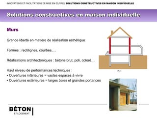 BÉTON
ET LOGEMENT
Murs
Grande liberté en matière de réalisation esthétique
Formes : rectilignes, courbes,…
Réalisations architectoniques : bétons brut, poli, coloré…
Haut niveau de performances techniques :
• Ouvertures intérieures = vastes espaces à vivre
• Ouvertures extérieures = larges baies et grandes portances
INNOVATIONS ET FACILITATIONS DE MISE EN ŒUVRE | SOLUTIONS CONSTRUCTIVES EN MAISON INDIVIDUELLE
Solutions constructives en maison individuelleSolutions constructives en maison individuelle
 