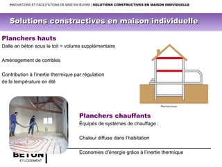 BÉTON
ET LOGEMENT
Planchers hauts
Dalle en béton sous le toit = volume supplémentaire
Aménagement de combles
Contribution à l’inertie thermique par régulation
de la température en été
Planchers chauffants
Équipés de systèmes de chauffage :
Chaleur diffuse dans l’habitation
Economies d’énergie grâce à l’inertie thermique
INNOVATIONS ET FACILITATIONS DE MISE EN ŒUVRE | SOLUTIONS CONSTRUCTIVES EN MAISON INDIVIDUELLE
Solutions constructives en maison individuelleSolutions constructives en maison individuelle
 