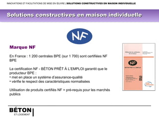 BÉTON
ET LOGEMENT
Marque NF
En France : 1 200 centrales BPE (sur 1 700) sont certifiées NF
BPE
La certification NF - BÉTON PRÊT À L’EMPLOI garantit que le
producteur BPE :
• met en place un système d’assurance-qualité
• vérifie le respect des caractéristiques normalisées
Utilisation de produits certifiés NF = pré-requis pour les marchés
publics
INNOVATIONS ET FACILITATIONS DE MISE EN ŒUVRE | SOLUTIONS CONSTRUCTIVES EN MAISON INDIVIDUELLE
Solutions constructives en maison individuelleSolutions constructives en maison individuelle
 