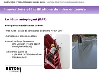 BÉTON
ET LOGEMENT
Le béton autoplaçant (BAP)
Principales caractéristiques du BAP
- très fluide : classe de consistance S5 (norme NF EN 206-1)
- homogène et sans ségrégation
- se met facilement en œuvre
sans vibration (= sans apport
d’énergie extérieure)
- améliore la qualité de
la planéité, de l’état de surface
et du parement
INNOVATIONS ET FACILITATIONS DE MISE EN ŒUVRE | SOLUTIONS CONSTRUCTIVES EN MAISON INDIVIDUELLE
Innovations et facilitations de mise en œuvre
 