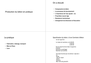 Production du béton en pratique
On a discuté
• Composants du béton
• Le processus de durcissement
• L’importance de l’eau ajouté – e/c
• Propritées à jeune âge
• Resistance mechanique
• Changement de dimension et fissuration
Le pratique
• Fabrication, mélange, transport
• Mise en Place
• Cure
On doit specifier:
Le classe de resistance, ex B 35/25
B 40/30
B 45/35
Plus les specifications liées à l’expostion:
Etanche
Resistant au gel/degel
Resistant aux sulfates
Plus specifications pour les bétons « speciale »
Ex:
Slump
Type de ciment
Ajouts
Ajuvants
Max taille des granulats
Specification du béton, d’une Centrale à Béton
 