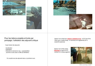 Pour les bétons projetés et livrés par
pompage, l’utilisation des adjuvant critique
3 type d’action des adjuvants:
• Accéleration
• Retardation
• Reduction de demand en eau – superplastifiant
(souvent en avec aussi un effet de retardation)
On va parler plus des adjuvants dans un prochaine cours
Quand il est utilisé comme
plastifiant on guard le E/C
constant et le slump augmente
Quand il est utilisé pour reduire le demand en eau – le E/C peut être
reduit pour le même slump – la resistance est augementée (et la
durabilité ameliorée
Photo courtesy of MBT
 