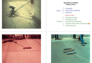 Placing
Finishing
• Compactage
• Mise en place, compactage
• Egalisation
EspaceEspace de tempsde temps
• Façonnage des angles
• Façonnage des joints
• Lissage (Outil en Magnesium)
• Texture de surface (brosse, rouleau denté)
• Traitement de cure
Operations deOperations de finitionfinition
Dallage extérieurDallage extérieur
 